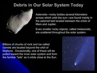 Debris in Our Solar System TodayDebris in Our Solar System Today
Asteroids—rocky bodies several kilometers
across which orbit the sun—are found mainly in
the asteroid belt located between the orbits of
Mars and Jupiter.
Even smaller rocky objects, called meteoroids,
are scattered throughout the solar system.
Billions of chunks of rock and ice called
comets are located beyond the orbit of
Neptune. Occasionally, one of these will be
pulled toward the inner solar system and form
the familiar “tails” as it orbits close to the Sun.
 