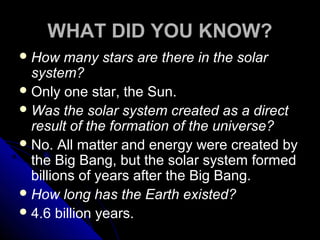 WHAT DID YOU KNOW?
How many stars are there in the solar
system?
Only one star, the Sun.
Was the solar system created as a direct
result of the formation of the universe?
No. All matter and energy were created by
the Big Bang, but the solar system formed
billions of years after the Big Bang.
How long has the Earth existed?
4.6 billion years.
 