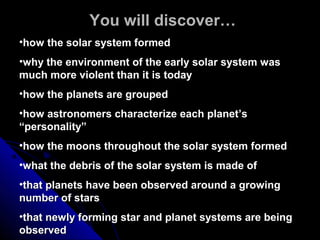 You will discover…You will discover…
•how the solar system formedhow the solar system formed
•why the environment of the early solar system waswhy the environment of the early solar system was
much more violent than it is todaymuch more violent than it is today
•how the planets are groupedhow the planets are grouped
•how astronomers characterize each planet’show astronomers characterize each planet’s
“personality”“personality”
•how the moons throughout the solar system formedhow the moons throughout the solar system formed
•what the debris of the solar system is made ofwhat the debris of the solar system is made of
•that planets have been observed around a growingthat planets have been observed around a growing
number of starsnumber of stars
•that newly forming star and planet systems are beingthat newly forming star and planet systems are being
observedobserved
 