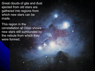 Great clouds of gas and dust
ejected from old stars are
gathered into regions from
which new stars can be
made.
This region in the
constellation of Orion shows
new stars still surrounded by
the nebula from which they
were formed.
 