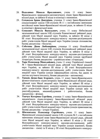 у /
28. Подолянко Микола Ярославович, учень 11 класу Івано-
Франківського природничо-математичного ліцею Івано-Франківської
міської ради, за зайняте II місце в олімпіаді з економіки.
29. Сачовська Ірина Дмитрівна, учениця 11 класу Івано-Франківської
спеціалізованої ніколи І-ІІІ ступенів № 11 з поглибленим вивченням
англійської мови Івано-Франківської міської ради, за зайняте II місце
в олімпіаді з французької мови.
30. Семкович Микола Васильович, учень 11 класу Небилівської
загальноосвітньої ніколи І-ІІІ ступенів Рожнятівської районної ради,
дійсний член Малої академії наук України, за зайняте III місце у
III етапі Всеукраїнського конкурсу-захисту науково-дослідницьких
робіт учнів-членів Малої академії наук України (секція лісознавства,
базова дисципліна - біологія).
31. Соботник Діана Любомирівна, учениця 11 класу Отинійської
загальноосвітньої школи І-ІІІ ступенів Коломийської районної ради,
дійсний член Малої академії наук України, за зайняте II місце у
III етапі Всеукраїнського конкурсу-захисту науково-дослідницьких
робіт учнів-членів Малої академії наук України (секція зарубіжної
літератури, базова дисципліна - українська мова і література).
32. Тара Олександр Миколайович, учень 11 класу Української гімназії
№ 1 Івано-Франківської міської ради, дійсний член Малої академії
наук України, за зайняте III місце у III етапі Всеукраїнського
конкурсу-захисту науково-дослідницьких робіт учнів-членів Малої
академії наук України (секція інформаційних систем, баз даних та
систем штучного інтелекту, базова дисципліна - математика).
33. Тимків Денис-Іван Ігорович, учень 11 класу Івано-Франківського
фізико-технічного ліцею-інтернату Івано-Франківської обласної ради,
дійсний член Малої академії наук України, за зайняті III місце у
III етапі Всеукраїнського конкурсу-захисту науково-дослідницьких
робіт учнів-членів Малої академії наук України (секція авіа- та
ракетобудування, машинобудування і робототехніка, базова
дисципліна - фізика).
34. Ткачук Катерина Сергіївна, учениця 11 класу Івано-Франківського
академічного ліцею-інтернату Івано-Франківської обласної ради,
дійсний член Малої академії наук України, за зайняті III місце у
III етапі Всеукраїнського конкурсу-захисту науково-дослідницьких
робіт учнів-членів Малої академії наук України (секція правознавства,
базова дисципліна - історія України).
35. Шиловських Олександр Сергійович, учень 11 класу Івано-
Франківської спеціалізованої школи І-ІІІ ступенів № 5 з поглибленим
вивченням німецької мови Івано-Франківської міської ради, дійсний
член Малої академії наук України, за зайняті II місце у III етапі
Всеукраїнського конкурсу-захисту науково-дослідницьких робіт
учнів-членів Малої академії наук України (секція агрономії, базова
дисципліна - хімія) та II місце у III етапі Всеукраїнського конкурсу-
 
