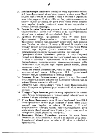 &
29. Погляд Вікторія Богданівна, учениця 10 класу Української гімназії
№ 1 Івано-Франківської міської ради, кандидат у дійсні члени Малої
академії наук України, за зайняте II місце в олімпіаді з української
мови і літератури та III місце у III етапі Всеукраїнського конкурсу-
захисту науково-дослідницьких робіт учнів-членів Малої академії
наук України (секція української мови, базова дисципліна -
українська мова і література).
30. Попель Ангеліна Романівна, учениця 10 класу Івано-Франківської
загальноосвітньої школи І-ІИ ступенів № 10 Івано-Франківської
міської ради, за зайняте І місце в олімпіаді з біології.
31. Приймак Ростислав Ярославович, учень 10 класу Івано-
Франківського фізико-технічного ліцею-інтернату Івано-
Франківської обласної ради, кандидат у дійсні члени Малої академії
наук України, за зайняте III місце у III етапі Всеукраїнського
конкурсу-захисту науково-дослідницьких робіт учнів-членів Малої
академії наук України (секція технологічних процесів та
перспективних технологій, базова дисципліна - математика).
32. Прокоф’єва Олена Русланівна, учениця 10 класу Калуської
гімназії імені Дмитра Бахматюка Калуської міської ради, за зайняте
II місце в олімпіаді з правознавства та III місце у III етапі
Всеукраїнського конкурсу-захисту науково-дослідницьких робіт
учнів-членів Малої академії наук України (секція екології, базова
дисципліна - хімія).
33. Радецький Василь Миколайович, учень 10 класу Городенківської
загальноосвітньої школи І-ІИ ступенів № 1 Городенківської
районної ради, за зайняте II місце в олімпіаді з історії
34. Романюк Тарас Володимирович, учень 9 класу Вигодської
загальноосвітньої школи І-ІІІ ступенів Долинської районної ради, за
зайняте III місце в олімпіаді з біології.
35. Смеречук Адам Миколайович, учень 9 класу Надвірнянського
ліцею Надвірнянської районної ради, за зайняте III місце в олімпіаді
з фізики.
36. Стефурак Тарас Іванович, учень 10 класу Городенківської гімназії
імені Антона Крушельницького Городенківської районної ради, за
зайняте II місце в олімпіаді з географії.
37. Струк Тарас Васильович, учень 10 класу Української гімназії № 1
Івано-Франківської міської ради, кандидат у дійсні члени Малої
академії наук України, за зайняте III місце у III етапі
Всеукраїнського конкурсу-захисту науково-дослідницьких робіт
учнів-членів Малої академії наук України (секція кліматології та
метеорології, базова дисципліна - географія).
38. Терлецька Ліліана Степанівна, учениця 10 класу Івано-
Франківської загальноосвітньої школи І-ІИ ступенів № 22 Івано-
Франківської міської ради, за зайняте III місце в олімпіаді з
правознавства.
 