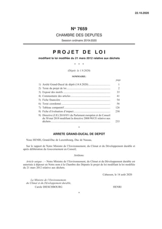 No 7659
CHAMBRE DES DEPUTES
Session ordinaire 2019-2020
P R O J E T D E L O I
modifiant la loi modifiée du 21 mars 2012 relative aux déchets
* * *
(Dépôt: le 1.9.2020)
SOMMAIRE:
page
1)	 Arrêté Grand-Ducal de dépôt (14.8.2020).................................	1
2)	 Texte du projet de loi.................................................................	2
3)	 Exposé des motifs......................................................................	33
4)	Commentaire des articles...........................................................	41
5)	 Fiche financière..........................................................................	54
6)	 Texte coordonné.........................................................................	56
7)	 Tableau comparatif.....................................................................	126
8)	 Fiche d’évaluation d’impact.......................................................	230
9)	 Directive (UE) 2018/851 du Parlement européen et du Conseil
du 30 mai 2018 modifiant la directive 2008/98/CE relative aux
	déchets........................................................................................	233
*
ARRETE GRAND-DUCAL DE DEPOT
Nous HENRI, Grand-Duc de Luxembourg, Duc de Nassau,
Sur le rapport de Notre Ministre de l’Environnement, du Climat et du Développement durable et
après délibération du Gouvernement en Conseil;
Arrêtons:
Article unique : – Notre Ministre de l’Environnement, du Climat et du Développement durable est
autorisée à déposer en Notre nom à la Chambre des Députés le projet de loi modifiant la loi modifiée
du 21 mars 2012 relative aux déchets.
Cabasson, le 14 août 2020
	 La Ministre de l’Environnement,
	
du Climat et du Développement durable,
	 Carole DIESCHBOURG	 HENRI
*
22.10.2020
 