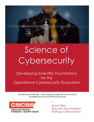 Science of
Cybersecurity
Developing Scientific Foundations
for the
Operational Cybersecurity Ecosystem
Solving(the(grand(challenge(000(How(to(develop(an(organized,(cohesive(body(of(
knowledge(that(informs(the(field(of(cybersecurity
Shawn Riley
Executive Vice President
Strategic Cyber Science
by
 