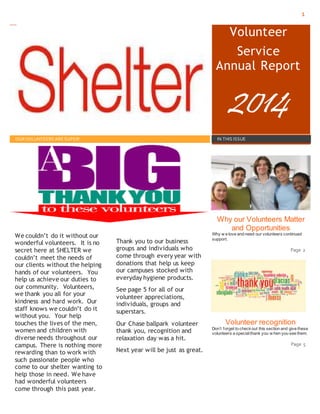 1
ht t p: / /www. Shelt er az.org/
Volunteer
Service
Annual Report
2014
OUR VOLUNTEERS ARE SUPER! IN THIS ISSUE
We couldn’t do it without our
wonderful volunteers. It is no
secret here at SHELTER we
couldn’t meet the needs of
our clients without the helping
hands of our volunteers. You
help us achieve our duties to
our community. Volunteers,
we thank you all for your
kindness and hard work. Our
staff knows we couldn’t do it
without you. Your help
touches the lives of the men,
women and children with
diverse needs throughout our
campus. There is nothing more
rewarding than to work with
such passionate people who
come to our shelter wanting to
help those in need. We have
had wonderful volunteers
come through this past year.
Thank you to our business
groups and individuals who
come through every year with
donations that help us keep
our campuses stocked with
everyday hygiene products.
See page 5 for all of our
volunteer appreciations,
individuals, groups and
superstars.
Our Chase ballpark volunteer
thank you, recognition and
relaxation day was a hit.
Next year will be just as great.
Why our Volunteers Matter
and Opportunities
Why w e love and need our volunteers continued
support.
Page 2
Volunteer recognition
Don’t forget to checkout this section and give these
volunteers a specialthank you w hen you see them.
Page 5
 