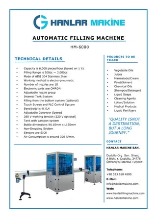  Capacity is 6,000 pieces/hour (based on 1 lt)
 Filling Range is 500cc — 3,000cc
 Made of AISI 304 Stainless Steel
 Working method is electro-pneumatic
 Number of nozzles are 10
 Electronic parts are OMRON
 Adjustable nozzle group
 Internal Tank System
 Filling from the bottom system (optional)
 Touch Screen and PLC Control System
 Sensitivity is % 0,4
 Adjustable Conveyor Speeed
 380 V working tension (220 V optional)
 Tank with pantoon system
 Bottle dimensions W110mm x L150mm
 Non-Dropping System
 Sensors are SICK
 Air Consumption is around 300 lt/min.
TECHNICAL DETAILS
HM-6000
AUTOMATIC FILLING MACHINE
PRODUCTS TO BE
FILLED
 Vegetable Oils
 Juices
 Marmelade/Cream
 Paint/Solvent
 Chemical Oils
 Shampoo/Detergent
 Liquid Soaps
 Cleaning Agents
 Lotion/Solution
 Medical Products
 Liquid Fertilizers
CONTACT
HANLAR MAKINE SAN.
Dudullu Org. San. Sitesi,
A Blok, Y. Dudullu, 34776
Ümraniye/İstanbul TURKEY
Telephone:
+90 533 650 4800
E-Mail:
info@hanlarmakine.com
Web:
www.hanlarfillingmachine.com
www.hanlarmakine.com
“QUALITY ISNOT
A DESTINATION,
BUT A LONG
JOURNEY.”
 
