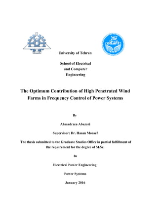 University of Tehran
School of Electrical
and Computer
Engineering
The Optimum Contribution of High Penetrated Wind
Farms in Frequency Control of Power Systems
By
Ahmadrzea Abazari
Supervisor: Dr. Hasan Monsef
The thesis submitted to the Graduate Studies Office in partial fulfillment of
the requirement for the degree of M.Sc.
In
Electrical Power Engineering
Power Systems
January 2016
 