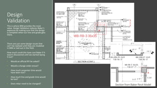 Design
Validation
This is where BIM provides the most
value. Design Validation reduces Baker’s
exposure by making sure that the design
is complete when our line and grade gets
there.
There are just some design issues that
can’t be realized until they are modeled
in BIM or laid out in the field.
How much could this have cost Baker if it
wasn’t discovered until we started laying
it out?
• Would an official RFI be asked?
• Would a change order ensue?
• How much carpenter time would
have been lost?
• How much line and grade time would
be lost?
• Does rebar need to be changed?
 