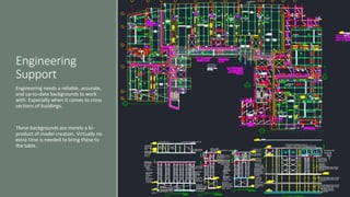 Engineering
Support
Engineering needs a reliable, accurate,
and up-to-date backgrounds to work
with. Especially when it comes to cross
sections of buildings.
These backgrounds are merely a bi-
product of model creation. Virtually no
extra time is needed to bring these to
the table.
 