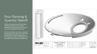 Pour Planning &
Quantity Takeoff
Another thing that would have been
almost impossible to do without
modeling was figuring out how much
concrete was going into the tank.
In the next video, you’ll see a study of
how gravity works with this shape. We
found that the real challenge was at
the ring beam, which also happened to
be where the Architectural finish was.
 