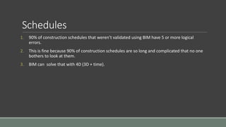 Schedules
1. 90% of construction schedules that weren’t validated using BIM have 5 or more logical
errors.
2. This is fine because 90% of construction schedules are so long and complicated that no one
bothers to look at them.
3. BIM can solve that with 4D (3D + time).
 
