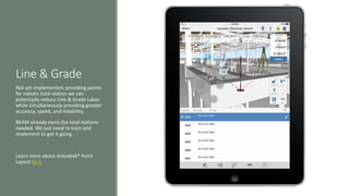 Line & Grade
Not yet implemented, providing points
for robotic total station we can
potentially reduce Line & Grade Labor
while simultaneously providing greater
accuracy, speed, and reliability.
BEAM already owns the total stations
needed. We just need to train and
implement to get it going.
Learn more about Autodesk® Point
Layout here
 