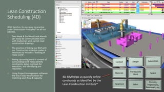 Lean Construction
Scheduling (4D)
With Synchro, its very easy to practice
Lean Construction Principles® on all our
jobsites.
1. Two-Week & Six-Week Look Aheads
can easily be communicated even
with tradesman who cannot read
construction drawings.
2. The practice of linking our BIM with
our Construction schedule makes it
necessary to include a “backlog of
ready work”.
3. Seeing upcoming work in context of
surrounding work helps identify
constraints, detail methods for
execution, and identifying pre-
requisites.
4. Using Project Management software
the way it was meant allows for
matching work flow & capacity. 4D BIM helps us quickly define
constraints as identified by the
Lean Construction Institute®
 