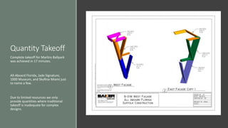 Quantity Takeoff
Complete takeoff for Marlins Ballpark
was achieved in 17 minutes.
All-Aboard Florida, Jade Signature,
1000 Museum, and SkyRise Miami just
to name a few.
Due to limited resources we only
provide quantities where traditional
takeoff is inadequate for complex
designs.
 