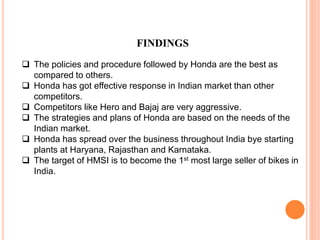 FINDINGS
 The policies and procedure followed by Honda are the best as
compared to others.
 Honda has got effective response in Indian market than other
competitors.
 Competitors like Hero and Bajaj are very aggressive.
 The strategies and plans of Honda are based on the needs of the
Indian market.
 Honda has spread over the business throughout India bye starting
plants at Haryana, Rajasthan and Karnataka.
 The target of HMSI is to become the 1st most large seller of bikes in
India.
 