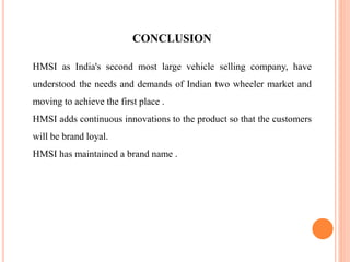 CONCLUSION
HMSI as India's second most large vehicle selling company, have
understood the needs and demands of Indian two wheeler market and
moving to achieve the first place .
HMSI adds continuous innovations to the product so that the customers
will be brand loyal.
HMSI has maintained a brand name .
 