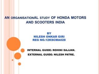 AN ORGANISATIONAL STUDY OF HONDA MOTORS
AND SCOOTERS INDIA
BY
NILESH ONKAR GIRI
REG NO.12KSCMA028
INTERNAL GUIDE: ROHINI SAJJAN.
EXTERNAL GUIDE: NILESH PATRE.
 