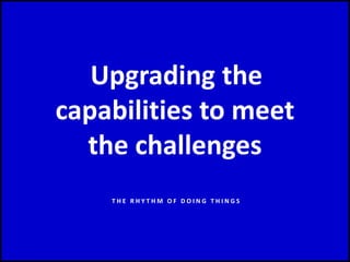 Upgrading the
capabilities to meet
the challenges
T H E R H Y T H M O F D O I N G T H I N G S
 