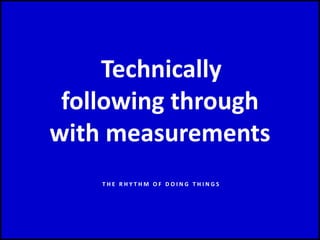 Technically
following through
with measurements
T H E R H Y T H M O F D O I N G T H I N G S
 