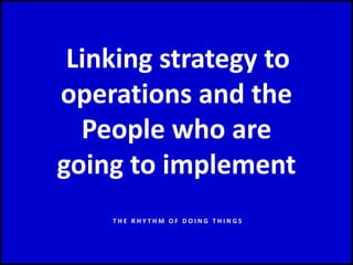 Linking strategy to
operations and the
People who are
going to implement
T H E R H Y T H M O F D O I N G T H I N G S
 