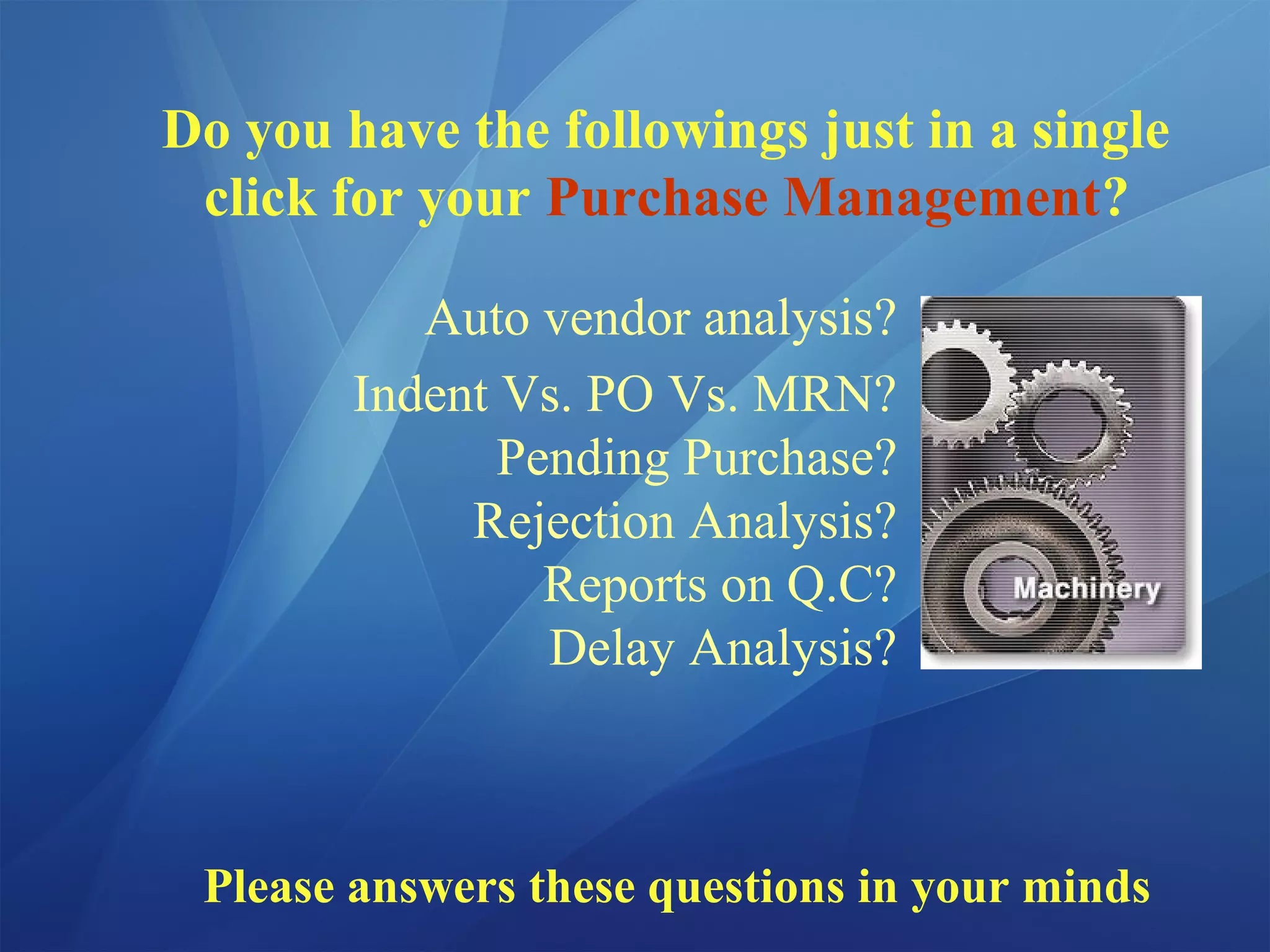 Do you have the followings just in a single
click for your Purchase Management?
Auto vendor analysis?
Indent Vs. PO Vs. MRN?
Pending Purchase?
Rejection Analysis?
Reports on Q.C?
Delay Analysis?
Please answers these questions in your minds
 