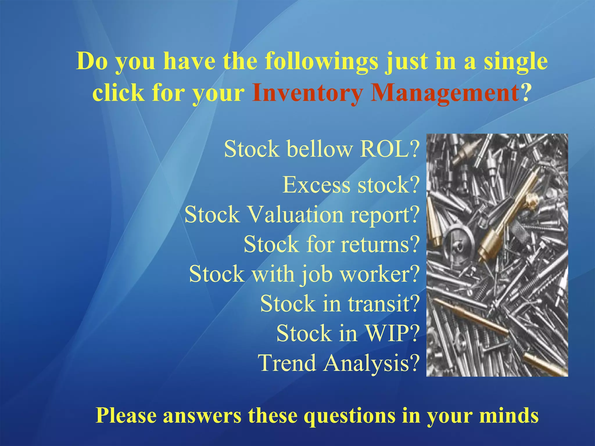 Do you have the followings just in a single
click for your Inventory Management?
Stock bellow ROL?
Excess stock?
Stock Valuation report?
Stock for returns?
Stock with job worker?
Stock in transit?
Stock in WIP?
Trend Analysis?
Please answers these questions in your minds
 