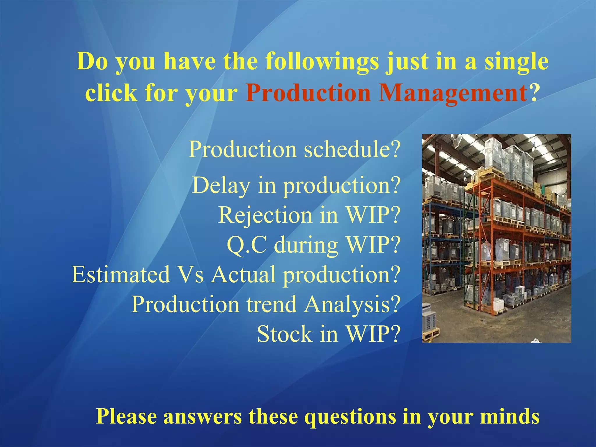 Do you have the followings just in a single
click for your Production Management?
Production schedule?
Delay in production?
Rejection in WIP?
Q.C during WIP?
Estimated Vs Actual production?
Production trend Analysis?
Stock in WIP?
Please answers these questions in your minds
 