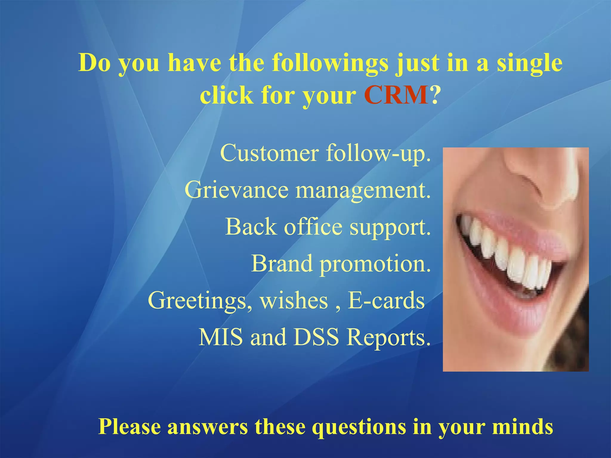 Do you have the followings just in a single
click for your CRM?
Customer follow-up.
Grievance management.
Back office support.
Brand promotion.
Greetings, wishes , E-cards
MIS and DSS Reports.
Please answers these questions in your minds
 