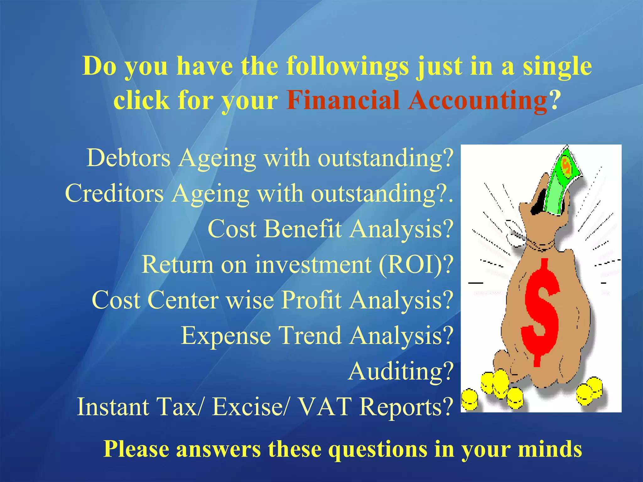 Do you have the followings just in a single
click for your Financial Accounting?
Debtors Ageing with outstanding?
Creditors Ageing with outstanding?.
Cost Benefit Analysis?
Return on investment (ROI)?
Cost Center wise Profit Analysis?
Expense Trend Analysis?
Auditing?
Instant Tax/ Excise/ VAT Reports?
Please answers these questions in your minds
 