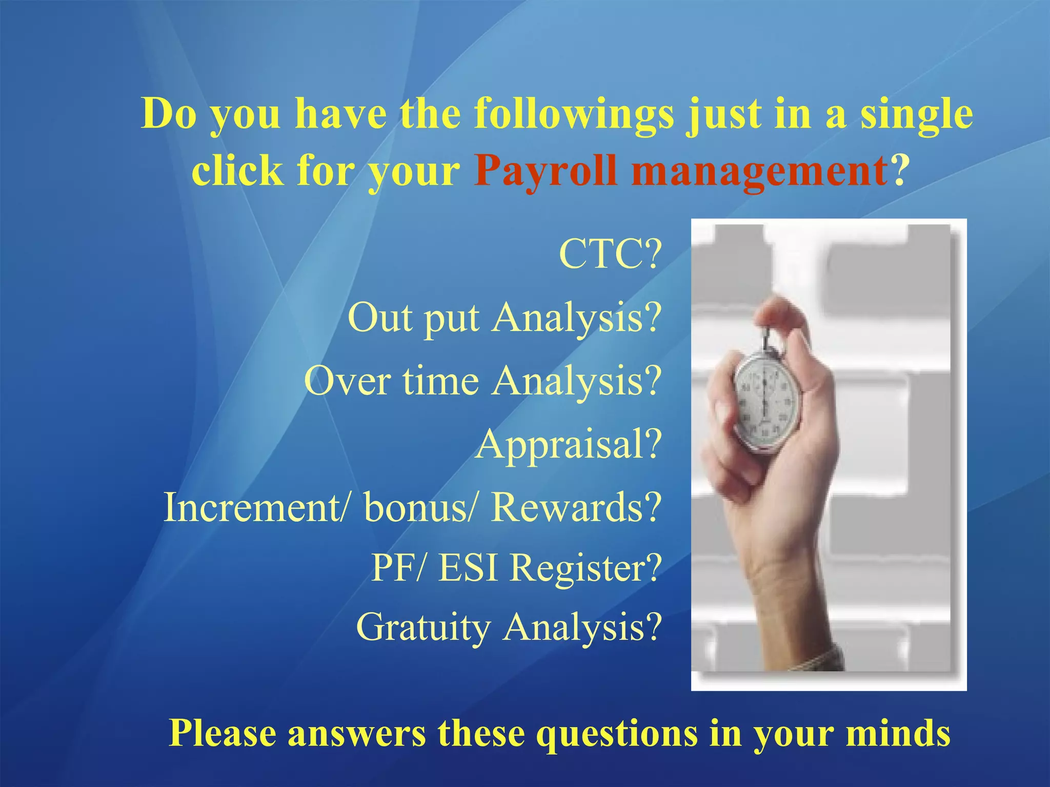 Do you have the followings just in a single
click for your Payroll management?
CTC?
Out put Analysis?
Over time Analysis?
Appraisal?
Increment/ bonus/ Rewards?
PF/ ESI Register?
Gratuity Analysis?
Please answers these questions in your minds
 