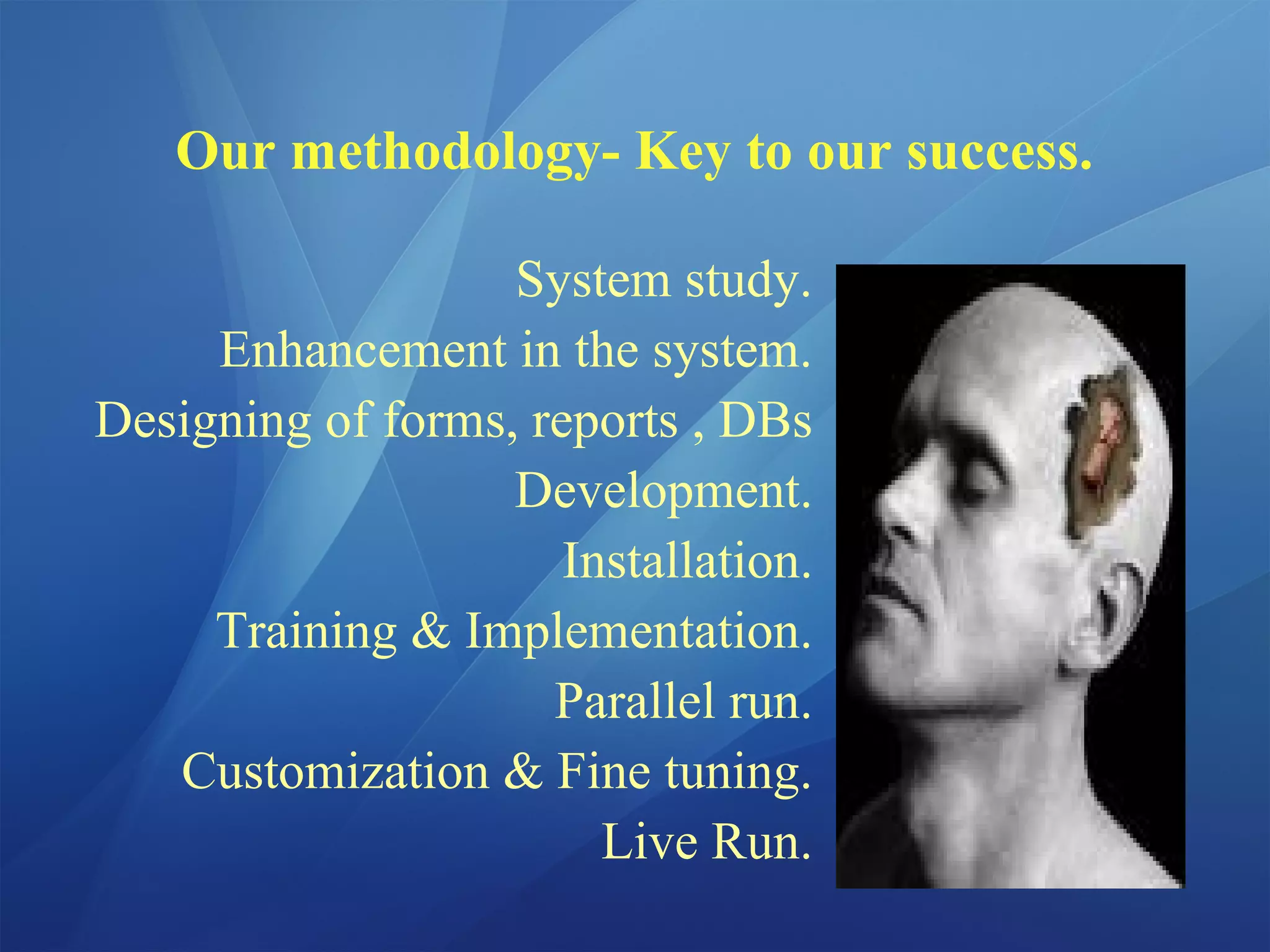 Our methodology- Key to our success.
System study.
Enhancement in the system.
Designing of forms, reports , DBs
Development.
Installation.
Training & Implementation.
Parallel run.
Customization & Fine tuning.
Live Run.
 