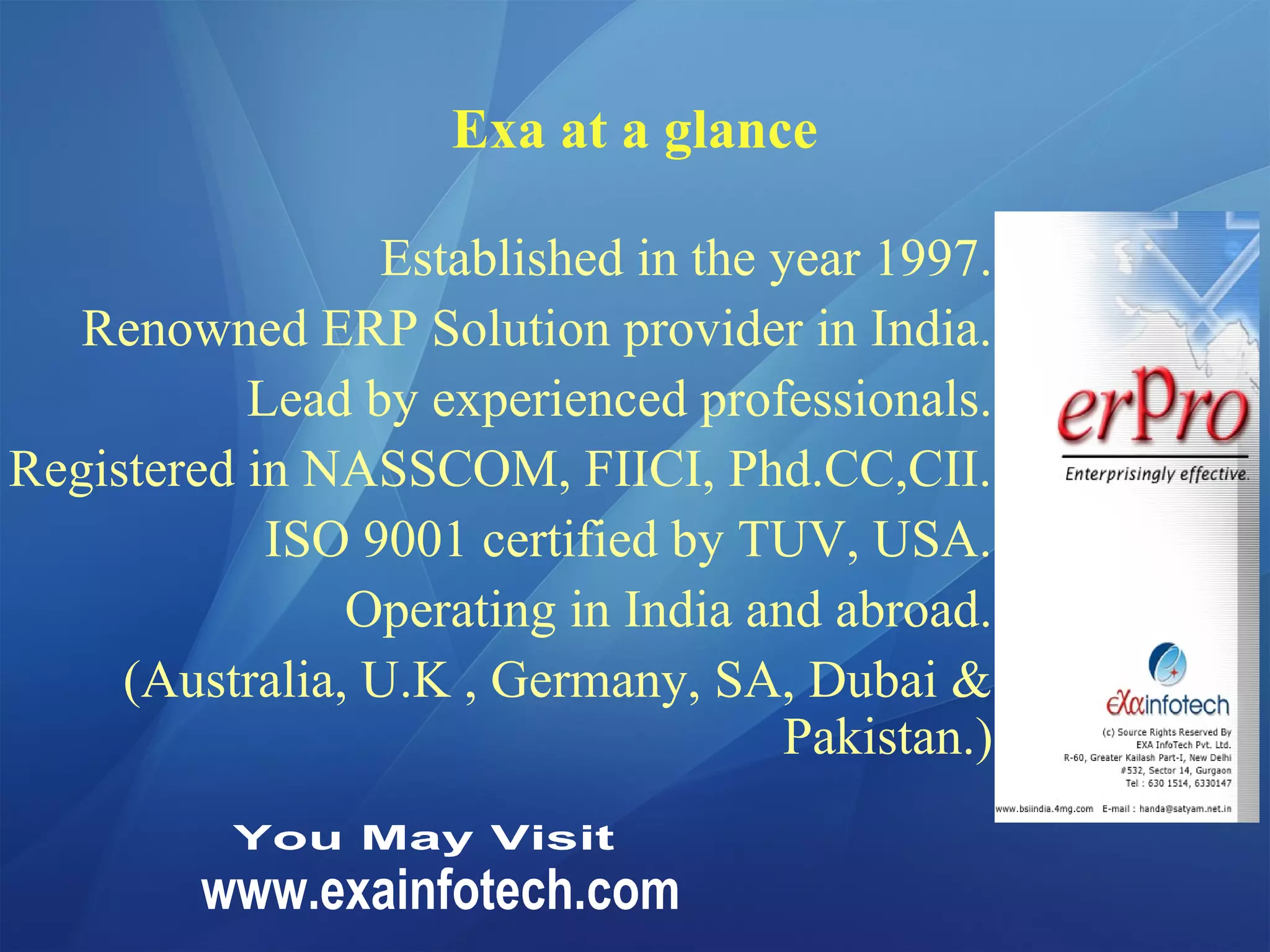 Exa at a glance
Established in the year 1997.
Renowned ERP Solution provider in India.
Lead by experienced professionals.
Registered in NASSCOM, FIICI, Phd.CC,CII.
ISO 9001 certified by TUV, USA.
Operating in India and abroad.
(Australia, U.K , Germany, SA, Dubai &
Pakistan.)
 