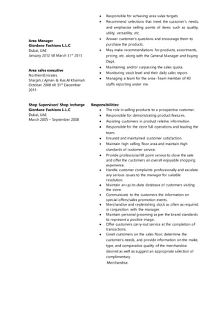 Area Manager
Giordano Fashions L.L.C
Dubai, UAE
January 2012 till March 31st
2015
Area sales executive
NorthernEmirates
Sharjah / Ajman & Ras Al Khaimah
October 2008 till 31st
December
2011
 Responsible for achieving area sales targets
 Recommend selections that meet the customer's needs,
and emphasize selling points of items such as quality,
utility, versatility, etc.
 Answer customer's questions and encourage them to
purchase the products.
 May make recommendations for products, assortments,
pricing, etc. along with the General Manager and buying
Dept.
 Maintaining and/or surpassing the sales quota.
 Monitoring stock level and their daily sales report.
 Managing a team for the area- Team member of 40
staffs reporting under me.
Shop Supervisor/ Shop Incharge
Giordano Fashions L.L.C
Dubai, UAE
March 2005 – September 2008
Responsibilities:
 The role in selling products to a prospective customer.
 Responsible for demonstrating product features.
 Assisting customers in product relative information.
 Responsible for the store full operations and leading the
team.
 Ensured and maintained customer satisfaction.
 Maintain high selling floor area and maintain high
standards of customer service.
 Provide professional till point service to close the sale
and offer the customers an overall enjoyable shopping
experience.
 Handle customer complaints professionally and escalate
any serious issues to the manager for suitable
resolution.
 Maintain an up-to-date database of customers visiting
the store.
 Communicate to the customers the information on
special offers/sales promotion events.
 Merchandise and replenishing stock as often as required
in conjunction with the manager.
 Maintain personal grooming as per the brand standards
to represent a positive image.
 Offer customers carry-out service at the completion of
transactions.
 Greet customers on the sales floor, determine the
customer's needs, and provide information on the make,
type, and comparative quality of the merchandise
desired as well as suggest an appropriate selection of
complimentary
Merchandise.
 