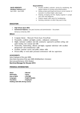 SALES ASSOCIATE
Giordano Fashions L.L.C
April 2004 – April 2006
Responsibilities:
 Provide excellent customer service by maintaining the
highest degree of courtesy and professionalism.
 Setting proper goal target and ensure correct manner of
execution to achieve higher sales target.
 Keeping arranging and the display organize in proper
size, color and categories.
 Prepare regular sales report for bookkeeping.
 Assisting customers on which they want to buy.
EDUCATION
 High School (Syria 2001)
 Commercial Diploma ( two year) business and administration - Accountant
Damascus University 2003
SKILLS
 Computer literate – Microsoft Word, Excel, PowerPoint
 Presentable, confident and highly positive, enthusiastic professional
 Highly motivated confident and with constructive approach to problem solving and
quick learning new concept and skills
 Trustworthy, hardworking, efficient and highly organized individual with excellent
interpersonal and communication skills
 Excellent customer service and public relation skills.
 Proven ability to work under pressured environment with less supervision
ACHIEVEMENTS
Sales Employee of the year 2004.
Area Sales Executive of the year 2009-2010(Northern Emirates)
Best area performance 2012 (Dubai)
Best Area Manager for the year 2014
PERSONAL INFORMATION
PER
Status : Married
Nationality : Syrian
Date of Birth : 2/9/1980
Languages : English &Arabic
Visa Status : Employed
Holding valid UAE driving License
 