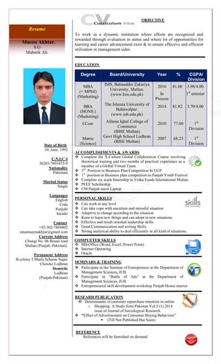 Mueen Akhtar.
S/O
Mubarik Ali.
Resume
Date of Birth
10, June, 1992
C.N.I.C #
36203-7601855-9
Nationality
Pakistani
Marital Status
Single
Languages
English
Urdu
Punjabi
Saraiki
Contact
+92-302-7869402
ranamueenakhtar@gmail.com
Current Address
Chungi No. 06 Bosan road
Multan (Punjab, Pakistan).
Permanent Address
B colony 5 Marla Scheme Super
Chowke Lodhran
Domicile
Lodhran
(Punjab-Pakistan)
OBJECTIVE
To work in a dynamic institution where efforts are recognized and
rewarded through evaluation in status and where lot of opportunities for
learning and career advancement exist & to ensure effective and efficient
utilization in management sides.
EDUCATION {[{{}}
}}}}}
ACCOMPLISHMENTS & AWARDS
 Complete the X-Culture Global Collaboration Course involving
theoretical training and two months of practical experience as a
member of a Global Virtual Team.
 3rd
Position in Business Plan Competition In UCP
 1st
position in Business plan competition in Punjab Youth Festival
 Complete six week Internship in Volka Foods International Multan
 PEEF Scholarship
 CM Punjab merit Laptop
PERSONAL SKILLS
 Can work at any level
 Can take cope with uncertain and stressful situation
 Adaptive to change according to the situation
 Keen to learn new things and can adopt in new situations.
 Effective and result oriented leadership skills.
 Good Communication and writing Skills.
 Strong analytical ability to deal efficiently in all kind of situations.
COMPUETER SKILLS
 MS-Office (Word, Excel, Power Point).
 Internet Operating.
 Oracle
SEMINARS & TRAINING
 Participate in the Seminar of Entrepreneur at the Department of
Management Sciences, IUB.
 Participate in “Battle of Ads” at the Department of
Management Sciences, IUB.
 Entrepreneurial skill development workshop Punjab House murree
RESEARH PUBLICATION
 Determinants of customer repurchase intention in online
o Shopping: A Study from Pakistan Vol.5 (1) 2014
issue of Journal of Sociological Research.
 “Effect of Advertisement on Consumer Buying Behaviour”
 (Till Not Published But Soon)
REFERENCE
References will be furnished on demand.
Degree Board/University Year % CGPA/
Division
MBA
(= MPhil)
(Marketing)
IMS, Bahauddin Zakariya
University, Multan.
(www.bzu.edu.pk)
2016
In
Process
81.00 3.98/4.00
1st
smester
BBA
(HONS.)
(Marketing)
The Islamia University of
Bahawalpur.
(www.iub.edu.pk)
2014 81.82 3.70/4.00
I.Com
Allama Iqbal College of
Commerce
(BISE Multan)
2010 77.00 1st
Division
Matric
(Science)
Govt High School Lodhran
(BISE Multan)
2007 68.23 1st
Division
 