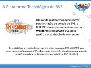 A Plataforma Tecnológica da BVS
Utilizando plataformas open source
para a criação de portais de BVS, a
BIREME vem impulsionando o uso do
Wordpress com plugin BVS para
gestão e organização de conteúdos
Para viabilizar a criação desses portais, além do plugin BVS a BIREME vem
desenvolvendo Temas para WordPress que é mantido, atualizado e aprimorado
pela Comunidade de Desenvolvedores da Rede BVS (RedDes)
 