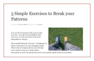5 Simple Exercises to Break your
Patterns
Contributed by Gijs van Wulfen on May 27, 2015 in General
It is not the strongest of the species that
survives , nor the most intelligent that
survives . It is the one that is the most
adaptable to change.
This wonderful quote of Leon C. Megginson is
still so relevant in our fast changing world.
That’s why it’s important for you to break
your routines once in a while and be
innovative at work. In practice however we’re pretty much stuck in our habits.
 