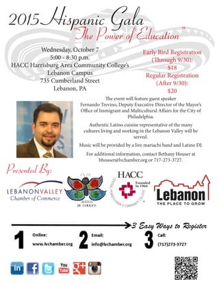 2015 Hispanic Gala
“The Power of Education”
Wednesday, October 7
5:00 - 8:30 p.m.
HACC Harrisburg Area Community College’s
Lebanon Campus
735 Cumberland Street
Lebanon, PA
Early Bird Registration
(Through 9/30):
$18
Regular Registration
(After 9/30):
$20
The event will feature guest speaker
Fernando Trevino, Deputy Executive Director of the Mayor’s
Office of Immigrant and Multicultural Affairs for the City of
Philadelphia.
Authentic Latino cuisine representative of the many
cultures living and working in the Lebanon Valley will be
served.
Music will be provided by a live mariachi band and Latino DJ.
For additional information, contact Bethany Houser at
bhouser@lvchamber.org or 717-273-3727.
Presented By:
 