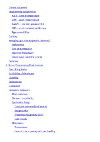 Custom sort orders
Programming best practices
KISS – keep it simple stupid
DRY – don’t repeat yourself
YAGNI – you ain’t gonna need it
SOA – service-oriented architecture
Type extensibility
Caching
Wrapping up – why program in the server?
Performance
Ease of maintenance
Improved productivity
Simple ways to tighten security
Summary
2. Server Programming Environments
Cost of acquisition
Availability of developers
Licensing
Predictability
Community
Procedural languages
Third-party tools
Platform compatibility
Application design
Databases are considered harmful
Encapsulation
What does PostgreSQL offer?
Data locality
More basics
Transactions
General error reporting and error handling
 