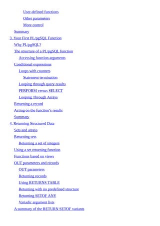 User-defined functions
Other parameters
More control
Summary
3. Your First PL/pgSQL Function
Why PL/pgSQL?
The structure of a PL/pgSQL function
Accessing function arguments
Conditional expressions
Loops with counters
Statement termination
Looping through query results
PERFORM versus SELECT
Looping Through Arrays
Returning a record
Acting on the function’s results
Summary
4. Returning Structured Data
Sets and arrays
Returning sets
Returning a set of integers
Using a set returning function
Functions based on views
OUT parameters and records
OUT parameters
Returning records
Using RETURNS TABLE
Returning with no predefined structure
Returning SETOF ANY
Variadic argument lists
A summary of the RETURN SETOF variants
 