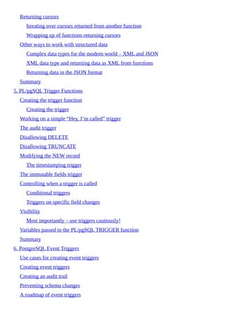 Returning cursors
Iterating over cursors returned from another function
Wrapping up of functions returning cursors
Other ways to work with structured data
Complex data types for the modern world – XML and JSON
XML data type and returning data as XML from functions
Returning data in the JSON format
Summary
5. PL/pgSQL Trigger Functions
Creating the trigger function
Creating the trigger
Working on a simple “Hey, I’m called” trigger
The audit trigger
Disallowing DELETE
Disallowing TRUNCATE
Modifying the NEW record
The timestamping trigger
The immutable fields trigger
Controlling when a trigger is called
Conditional triggers
Triggers on specific field changes
Visibility
Most importantly – use triggers cautiously!
Variables passed to the PL/pgSQL TRIGGER function
Summary
6. PostgreSQL Event Triggers
Use cases for creating event triggers
Creating event triggers
Creating an audit trail
Preventing schema changes
A roadmap of event triggers
 