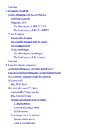 Summary
7. Debugging PL/pgSQL
Manual debugging with RAISE NOTICE
Throwing exceptions
Logging to a file
The advantages of RAISE NOTICE
The disadvantages of RAISE NOTICE
Visual debugging
Installing the debugger
Installing the debugger from the source
Installing pgAdmin3
Using the debugger
The advantages of the debugger
The disadvantages of the debugger
Summary
8. Using Unrestricted Languages
Are untrusted languages inferior to trusted ones?
Can you use untrusted languages for important functions?
Will untrusted languages corrupt the database?
Why untrusted?
Why PL/Python?
Quick introduction to PL/Python
A minimal PL/Python function
Data type conversions
Writing simple functions in PL/Python
A simple function
Functions returning a record
Table functions
Running queries in the database
Running simple queries
Using prepared queries
 