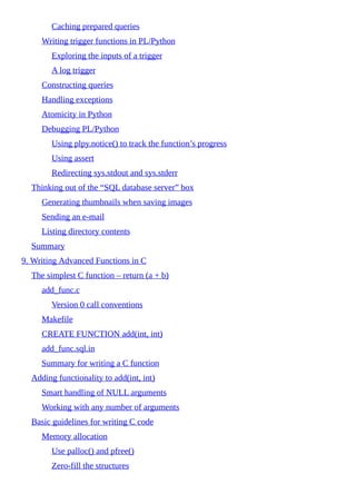 Caching prepared queries
Writing trigger functions in PL/Python
Exploring the inputs of a trigger
A log trigger
Constructing queries
Handling exceptions
Atomicity in Python
Debugging PL/Python
Using plpy.notice() to track the function’s progress
Using assert
Redirecting sys.stdout and sys.stderr
Thinking out of the “SQL database server” box
Generating thumbnails when saving images
Sending an e-mail
Listing directory contents
Summary
9. Writing Advanced Functions in C
The simplest C function – return (a + b)
add_func.c
Version 0 call conventions
Makefile
CREATE FUNCTION add(int, int)
add_func.sql.in
Summary for writing a C function
Adding functionality to add(int, int)
Smart handling of NULL arguments
Working with any number of arguments
Basic guidelines for writing C code
Memory allocation
Use palloc() and pfree()
Zero-fill the structures
 