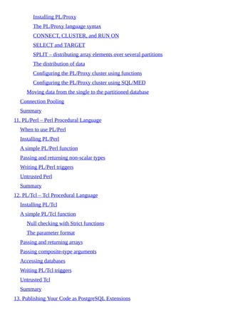 Installing PL/Proxy
The PL/Proxy language syntax
CONNECT, CLUSTER, and RUN ON
SELECT and TARGET
SPLIT – distributing array elements over several partitions
The distribution of data
Configuring the PL/Proxy cluster using functions
Configuring the PL/Proxy cluster using SQL/MED
Moving data from the single to the partitioned database
Connection Pooling
Summary
11. PL/Perl – Perl Procedural Language
When to use PL/Perl
Installing PL/Perl
A simple PL/Perl function
Passing and returning non-scalar types
Writing PL/Perl triggers
Untrusted Perl
Summary
12. PL/Tcl – Tcl Procedural Language
Installing PL/Tcl
A simple PL/Tcl function
Null checking with Strict functions
The parameter format
Passing and returning arrays
Passing composite-type arguments
Accessing databases
Writing PL/Tcl triggers
Untrusted Tcl
Summary
13. Publishing Your Code as PostgreSQL Extensions
 
