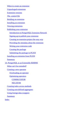 When to create an extension
Unpackaged extensions
Extension versions
The .control file
Building an extension
Installing an extension
Viewing extensions
Publishing your extension
Introduction to PostgreSQL Extension Network
Signing up to publish your extension
Creating an extension project the easy way
Providing the metadata about the extension
Writing your extension code
Creating the package
Submitting the package to PGXN
Installing an extension from PGXN
Summary
14. PostgreSQL as an Extensible RDBMS
What can’t be extended?
Creating a new operator
Overloading an operator
Optimizing operators
COMMUTATOR
NEGATOR
Creating index access methods
Creating user-defined aggregates
Using foreign data wrappers
Summary
Index
 