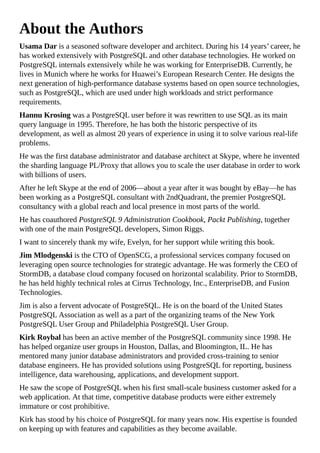 About the Authors
Usama Dar is a seasoned software developer and architect. During his 14 years’ career, he
has worked extensively with PostgreSQL and other database technologies. He worked on
PostgreSQL internals extensively while he was working for EnterpriseDB. Currently, he
lives in Munich where he works for Huawei’s European Research Center. He designs the
next generation of high-performance database systems based on open source technologies,
such as PostgreSQL, which are used under high workloads and strict performance
requirements.
Hannu Krosing was a PostgreSQL user before it was rewritten to use SQL as its main
query language in 1995. Therefore, he has both the historic perspective of its
development, as well as almost 20 years of experience in using it to solve various real-life
problems.
He was the first database administrator and database architect at Skype, where he invented
the sharding language PL/Proxy that allows you to scale the user database in order to work
with billions of users.
After he left Skype at the end of 2006—about a year after it was bought by eBay—he has
been working as a PostgreSQL consultant with 2ndQuadrant, the premier PostgreSQL
consultancy with a global reach and local presence in most parts of the world.
He has coauthored PostgreSQL 9 Administration Cookbook, Packt Publishing, together
with one of the main PostgreSQL developers, Simon Riggs.
I want to sincerely thank my wife, Evelyn, for her support while writing this book.
Jim Mlodgenski is the CTO of OpenSCG, a professional services company focused on
leveraging open source technologies for strategic advantage. He was formerly the CEO of
StormDB, a database cloud company focused on horizontal scalability. Prior to StormDB,
he has held highly technical roles at Cirrus Technology, Inc., EnterpriseDB, and Fusion
Technologies.
Jim is also a fervent advocate of PostgreSQL. He is on the board of the United States
PostgreSQL Association as well as a part of the organizing teams of the New York
PostgreSQL User Group and Philadelphia PostgreSQL User Group.
Kirk Roybal has been an active member of the PostgreSQL community since 1998. He
has helped organize user groups in Houston, Dallas, and Bloomington, IL. He has
mentored many junior database administrators and provided cross-training to senior
database engineers. He has provided solutions using PostgreSQL for reporting, business
intelligence, data warehousing, applications, and development support.
He saw the scope of PostgreSQL when his first small-scale business customer asked for a
web application. At that time, competitive database products were either extremely
immature or cost prohibitive.
Kirk has stood by his choice of PostgreSQL for many years now. His expertise is founded
on keeping up with features and capabilities as they become available.
 