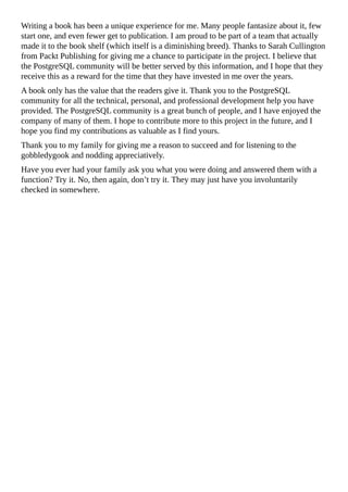 Writing a book has been a unique experience for me. Many people fantasize about it, few
start one, and even fewer get to publication. I am proud to be part of a team that actually
made it to the book shelf (which itself is a diminishing breed). Thanks to Sarah Cullington
from Packt Publishing for giving me a chance to participate in the project. I believe that
the PostgreSQL community will be better served by this information, and I hope that they
receive this as a reward for the time that they have invested in me over the years.
A book only has the value that the readers give it. Thank you to the PostgreSQL
community for all the technical, personal, and professional development help you have
provided. The PostgreSQL community is a great bunch of people, and I have enjoyed the
company of many of them. I hope to contribute more to this project in the future, and I
hope you find my contributions as valuable as I find yours.
Thank you to my family for giving me a reason to succeed and for listening to the
gobbledygook and nodding appreciatively.
Have you ever had your family ask you what you were doing and answered them with a
function? Try it. No, then again, don’t try it. They may just have you involuntarily
checked in somewhere.
 
