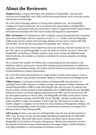 About the Reviewers
Stephen Frost is a major contributor and committer to PostgreSQL, who has been
involved with PostgreSQL since 2002, and has developed features such as the role system
and column-level privileges.
He is the chief technology officer at Crunchy Data Solutions, Inc., the PostgreSQL
company for Secure Enterprises. He is involved in the advancement of PostgreSQL’s
capabilities, particularly in the area of security in order to support the needs of government
and financial institutions who have strict security and regulatory requirements.
Rick van Hattem is an entrepreneur with a computer science background and a long-time
open source developer with vast experience in the C, C++, Python, and Java languages.
Additionally, he has worked with most large database servers such as Oracle, MS SQL,
and MySQL, but he has been focusing on PostgreSQL since Version 7.4.
He is one of the founders of the Fashiolista.com social network, and until recently, he was
the CTO. Here, he used PostgreSQL to scale the feeds for millions of users to show that
PostgreSQL can hold up to NoSQL solutions, given some tuning and additional tools.
After Fashiolista, he worked as a freelance consultant for several companies, including
2ndQuadrant.
He is currently the founder of PGMon.com, a monitoring service that analyzes your
databases, indexes, and queries to keep them running at peak performance. In addition to
analyzing your database settings, the system actively monitors your queries and gives you
recommendations to enhance performance.
He is also the creator and maintainer of a large number of open source projects, such as
pg_query_analyser, pg_cascade_timestamp, QtQuery, Python-Statsd, and Django-Statsd.
Vibhor Kumar is a principal system architect at EnterpriseDB who specializes in
assisting Fortune 100 companies to deploy, manage, and optimize Postgres databases. He
joined EnterpriseDB in 2008 to work with Postgres after several years of working with
Oracle systems. He has worked in team leadership roles at IBM Global Services and BMC
Software as well as an Oracle database administrator at CMC Ltd. for several years. He
has developed expertise in Oracle, DB2, and MongoDB and holds certifications in them.
He has experience working with MS SQL Server, MySQL, and data warehousing. He
holds a bachelor’s degree in computer science from the University of Lucknow and a
master’s degree in computer science from the Army Institute of Management, Kolkata. He
is a certified PostgreSQL trainer and holds a professional certification in Postgres Plus
Advanced Server from EnterpriseDB.
Jeff Lawson has been a fan and user of PostgreSQL since the time he discovered it in
2001. Over the years, he has also developed and deployed applications for IBM DB2,
Oracle, MySQL, Microsoft SQL Server, Sybase, and others, but he always prefers
PostgreSQL for its balance of features and openness. Much of his experience involves
developing for Internet-facing websites/projects that require highly scalable databases
with high availability or with provisions for disaster recovery.
 