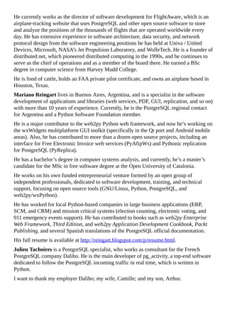 He currently works as the director of software development for FlightAware, which is an
airplane-tracking website that uses PostgreSQL and other open source software to store
and analyze the positions of the thousands of flights that are operated worldwide every
day. He has extensive experience in software architecture, data security, and network
protocol design from the software engineering positions he has held at Univa / United
Devices, Microsoft, NASA’s Jet Propulsion Laboratory, and WolfeTech. He is a founder of
distributed.net, which pioneered distributed computing in the 1990s, and he continues to
serve as the chief of operations and as a member of the board there. He earned a BSc
degree in computer science from Harvey Mudd College.
He is fond of cattle, holds an FAA private pilot certificate, and owns an airplane based in
Houston, Texas.
Mariano Reingart lives in Buenos Aires, Argentina, and is a specialist in the software
development of applications and libraries (web services, PDF, GUI, replication, and so on)
with more than 10 years of experience. Currently, he is the PostgreSQL regional contact
for Argentina and a Python Software Foundation member.
He is a major contributor to the web2py Python web framework, and now he’s working on
the wxWidgets multiplatform GUI toolkit (specifically in the Qt port and Android mobile
areas). Also, he has contributed to more than a dozen open source projects, including an
interface for Free Electronic Invoice web services (PyAfipWs) and Pythonic replication
for PostgreSQL (PyReplica).
He has a bachelor’s degree in computer systems analysis, and currently, he’s a master’s
candidate for the MSc in free software degree at the Open University of Catalonia.
He works on his own funded entrepreneurial venture formed by an open group of
independent professionals, dedicated to software development, training, and technical
support, focusing on open source tools (GNU/Linux, Python, PostgreSQL, and
web2py/wxPython).
He has worked for local Python-based companies in large business applications (ERP,
SCM, and CRM) and mission critical systems (election counting, electronic voting, and
911 emergency events support). He has contributed to books such as web2py Enterprise
Web Framework, Third Edition, and web2py Application Development Cookbook, Packt
Publishing, and several Spanish translations of the PostgreSQL official documentation.
His full resume is available at http://reingart.blogspot.com/p/resume.html.
Julien Tachoires is a PostgreSQL specialist, who works as consultant for the French
PostgreSQL company Dalibo. He is the main developer of pg_activity, a top-end software
dedicated to follow the PostgreSQL incoming traffic in real time, which is written in
Python.
I want to thank my employer Dalibo; my wife, Camille; and my son, Arthur.
 