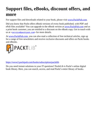 Support files, eBooks, discount offers, and
more
For support files and downloads related to your book, please visit www.PacktPub.com.
Did you know that Packt offers eBook versions of every book published, with PDF and
ePub files available? You can upgrade to the eBook version at www.PacktPub.com and as
a print book customer, you are entitled to a discount on the eBook copy. Get in touch with
us at <service@packtpub.com> for more details.
At www.PacktPub.com, you can also read a collection of free technical articles, sign up
for a range of free newsletters and receive exclusive discounts and offers on Packt books
and eBooks.
https://www2.packtpub.com/books/subscription/packtlib
Do you need instant solutions to your IT questions? PacktLib is Packt’s online digital
book library. Here, you can search, access, and read Packt’s entire library of books.
 